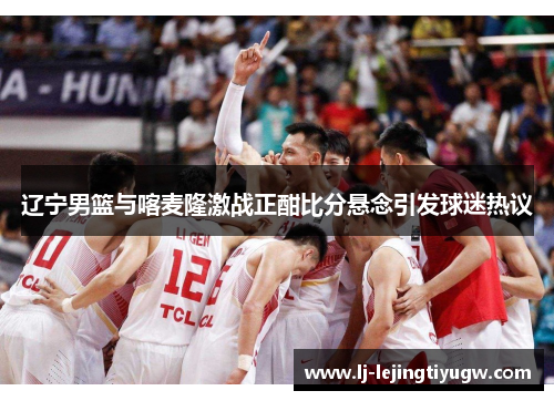 辽宁男篮与喀麦隆激战正酣比分悬念引发球迷热议